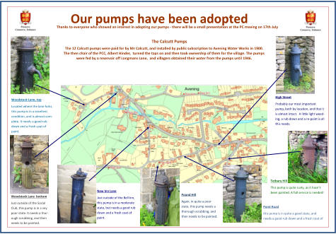 Our pumps have been adopted The Calcutt Pumps The 12 Calcutt pumps were paid for by Mr Calcutt, and installed by public subscription to Avening Water Works in 1900.   The then chair of the PCC, Albert Hinder,  turned the taps on and then took ownership of them for the village. The pumps  were fed by a reservoir off Longmans Lane,  and villagers obtained their water from the pumps until 1946. Thanks to everyone who showed an interest in adopting our pumps - there will be a small presentation at the PC meeing on 17th July New Inn Lane Just outside of the Bell Inn,  this pump is in a moderate  state, but needs a good rub  down and a fresh coat of  paint. Woodstock Lane  bottom Just outside of the Social  Club, this pump is in a vey  poor state. It needs a thor- ough scrubbing, and then  needs to be painted. Woodstock Lane, top Located where the lane forks,  this pump is in a excellent  condition, and is almost com- plete. It needs a good rub  down and a fresh coat of  paint. Pound Hill Again, in quite a poor  state, this pump needs a  thorough scrubbing, and  then needs to be painted. Point Road this pump is in quite a good state, and  needs a good rub down and a fresh coat of  High Street Probably our most important  pump, both by location, and that it  is almost intact.  A little light weed- ing, a rub down and a re - paint is all  this needs. Tetbury Hill This pump is quite rusty, as it hasnt  been painted. A full service is needed!